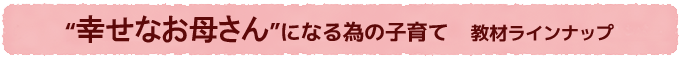 幸せなお母さんになる為の子育て　教材ラインナップ